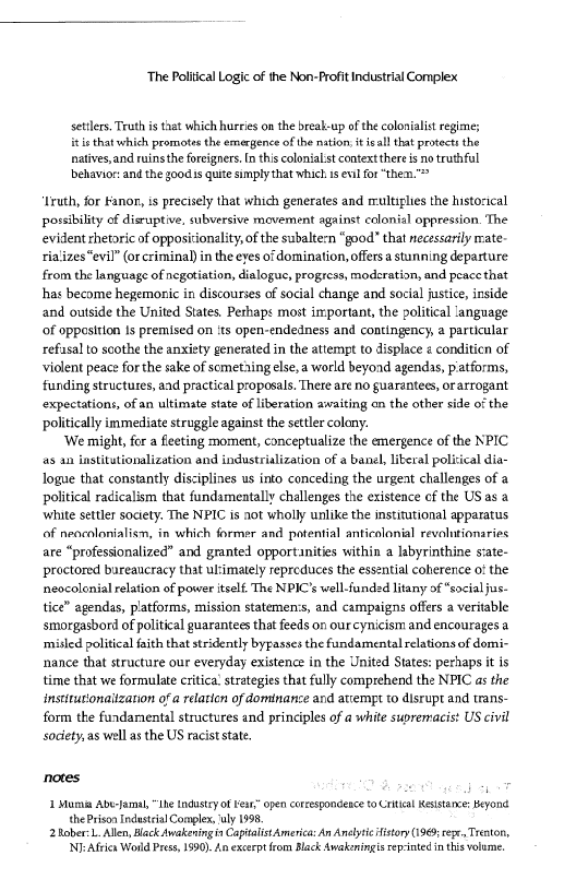 ‘The Political Logic of the Non-Profit Industrial Complex.

settlers. Truth is that which hurries on the break-up ofthe colonialist regimes
is that which promotes the emergence ofthe nation, it ieall that protects the

natives, and ruins he foreigners. {n this colonialst context there is no truthful

behavior: andthe goods quite simply that whichis evil for “thea.”

 

Lruth, for Fanor, is precisely that which generates and multiplies the histocical
possibility of disruptive, subversive movement against colonial oppression. The
evident rhetoric of oppositionality ofthe subaltern “good” that necessarily mate
rializes"evil” (orcrimina) in the eves of domination, offers a stunning departure
from the language of negotiation, dialogue, progress, moderation, and peace that
hhas become hegemonic in discourses of social change and social justice, inside
and outside the United States. Perhaps most important, the political language
Of opposition 1s premised on its open-endedness and contingency, a particular
refasal to soothe the anxiety generated in the attempt to displace « conditicn of
violent peace for the sake of someting else, world beyond agendas, piatforms,
funding structures, and practical proposals. There are no guarantees, or arrogant
‘expectations, ofan ultimate state of liberation awaiting an the other side of the
politically immediate struggle against the settler colany.

‘We might, for a feeting moment, conceptualize the emergence of the NPIC
4s an institutionalization and industrialization of a banel, literal polizical dia~
logue that constantly disciplines us into conceding the urgent challenges of a
political radicalism that fundamentally challenges the existence cf the US as @
‘white settler society. The NPIC is not wholly unlike the institutional apparatus
of neocolonialism, in which former and potential anticolonial revolutionaries
are “professionalized” and granted opportanities within a labyrinthine siate-
proctored bureaucracy that ulimately repreduces the essential coherence o! the
neocolenial relation of power itself The NPIC’s well-funded litany of "social jus-
tice” agendas, platforms, mission statemen:s, and campaigns offers a veritable
smorgasbord of political guarantees that feeds on ourcynicism and encourages a
‘misled political faith that stridently bypasses the fundamental relations of domi-
nance that structure our everyday existence in the United States: pertaps it is
time that we formulate critica’ strategies that fully comprehend the NPIC as the
instttutonaitzation of a relatien of dominance and attempt to disrupt and trans-
form the fundamental structures and principles of a white supremacist US civil
society, as well as the US racist state,

 

notes

| Mumia Abu-Jamal, “Ihe industy of Ken.” open corcespondence to Critial Kesistance: Beyond
‘thePrisonIndastcal Complex, ‘uly 1998

2Raber:L. Allen, lack Awakening in Capitalist America: An Aneytic fistory (1969; repe, Trenton,
1NiAliea Wonld Pres, 1990). An excerpt from Black Awakeningisrep-inted in this volume,
